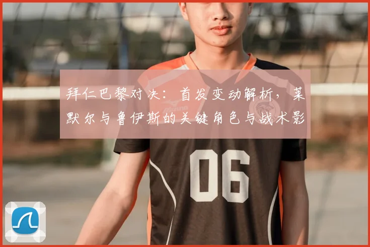 拜仁巴黎对决：首发变动解析，莱默尔与鲁伊斯的关键角色与战术影响