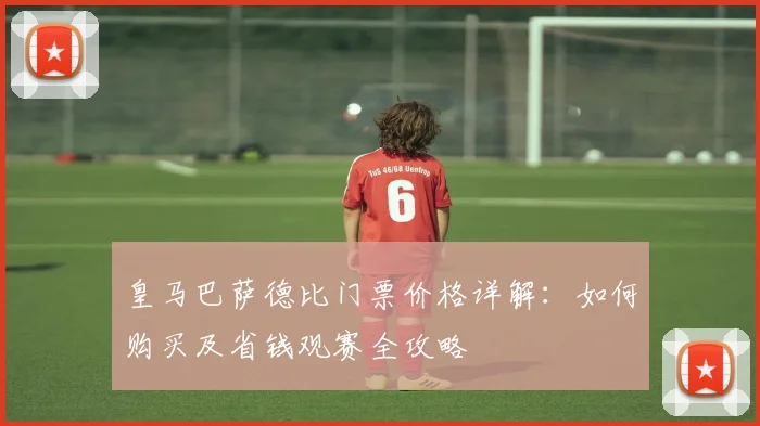皇马巴萨德比门票价格详解：如何购买及省钱观赛全攻略