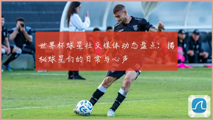 世界杯球星社交媒体动态盘点:揭秘球星们的日常与心声