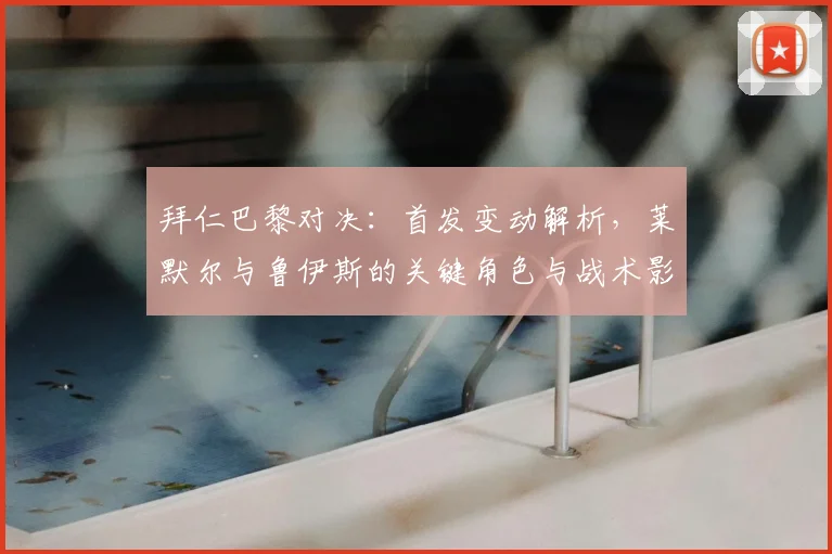 拜仁巴黎对决:首发变动解析,莱默尔与鲁伊斯的关键角色与战术影响